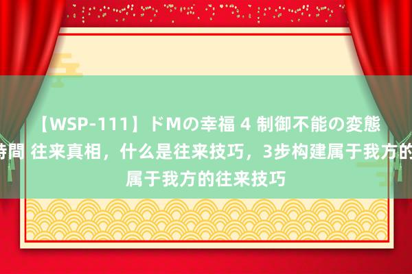 【WSP-111】ドMの幸福 4 制御不能の変態ボディ4時間 往来真相，什么是往来技巧，3步构建属于我方的往来技巧