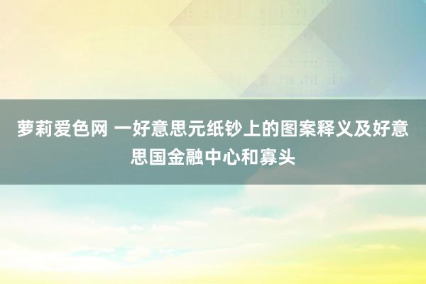 萝莉爱色网 一好意思元纸钞上的图案释义及好意思国金融中心和寡头