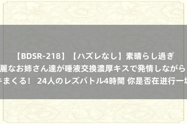 【BDSR-218】【ハズレなし】素晴らし過ぎる美女レズ。 ガチで綺麗なお姉さん達が唾液交換濃厚キスで発情しながらイキまくる！ 24人のレズバトル4時間 你是否在进行一场叫作念“坚握”的行径艺术？