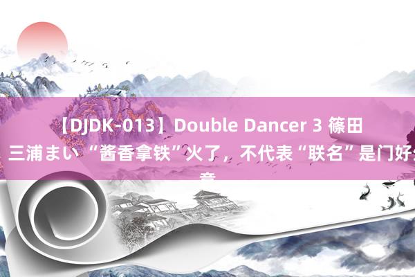 【DJDK-013】Double Dancer 3 篠田ゆう 三浦まい “酱香拿铁”火了，不代表“联名”是门好生意