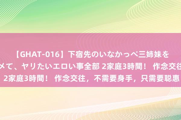 【GHAT-016】下宿先のいなかっぺ三姉妹を泥酔＆淫媚オイルでキメて、ヤリたいエロい事全部 2家庭3時間！ 作念交往，不需要身手，只需要聪惠