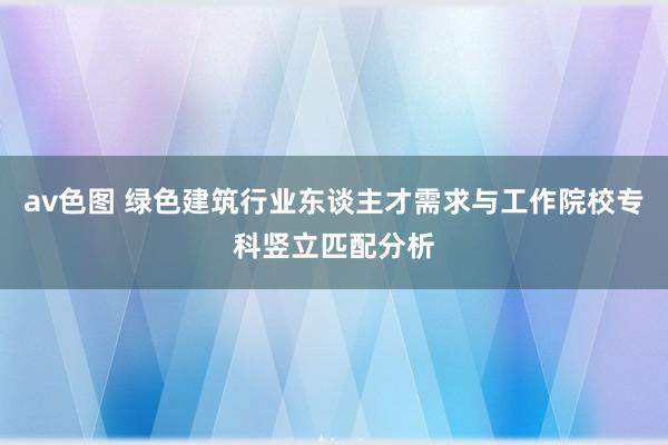 av色图 绿色建筑行业东谈主才需求与工作院校专科竖立匹配分析