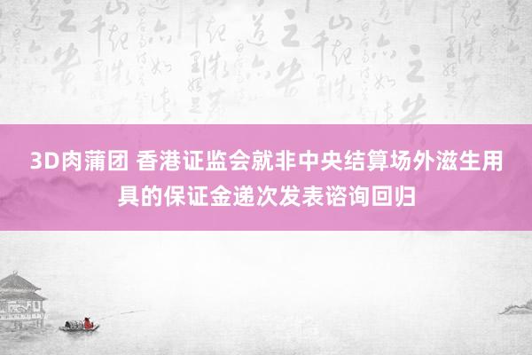 3D肉蒲团 香港证监会就非中央结算场外滋生用具的保证金递次发表谘询回归