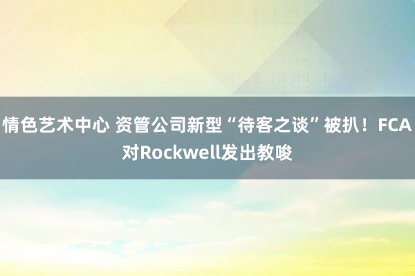 情色艺术中心 资管公司新型“待客之谈”被扒！FCA对Rockwell发出教唆