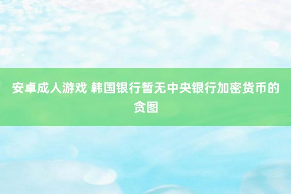 安卓成人游戏 韩国银行暂无中央银行加密货币的贪图