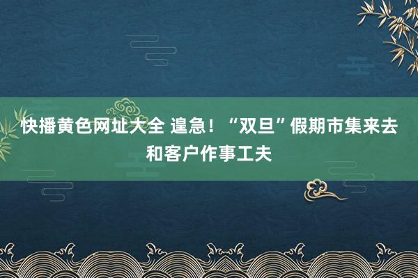 快播黄色网址大全 遑急！“双旦”假期市集来去和客户作事工夫