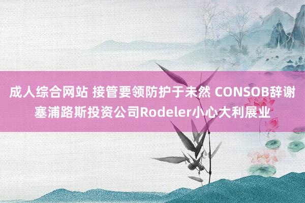 成人综合网站 接管要领防护于未然 CONSOB辞谢塞浦路斯投资公司Rodeler小心大利展业