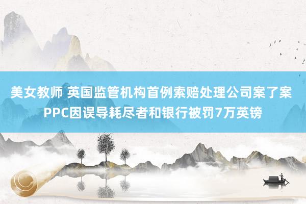 美女教师 英国监管机构首例索赔处理公司案了案 PPC因误导耗尽者和银行被罚7万英镑