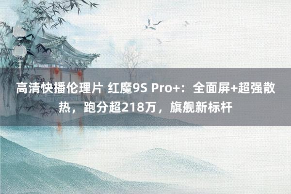 高清快播伦理片 红魔9S Pro+：全面屏+超强散热，跑分超218万，旗舰新标杆