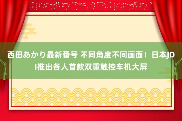 西田あかり最新番号 不同角度不同画面！日本JDI推出各人首款双重触控车机大屏