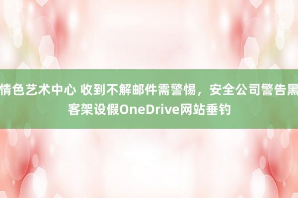 情色艺术中心 收到不解邮件需警惕，安全公司警告黑客架设假OneDrive网站垂钓