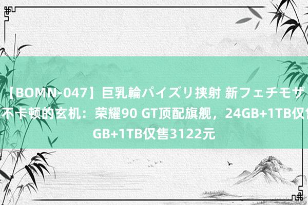 【BOMN-047】巨乳輪パイズリ挟射 新フェチモザイク 八年不卡顿的玄机：荣耀90 GT顶配旗舰，24GB+1TB仅售3122元