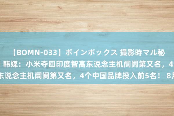 【BOMN-033】ボインボックス 撮影時マル秘面接ドキュメント 4時間 韩媒：小米夺回印度智高东说念主机阛阓第又名，4个中国品牌投入前5名！ 8月