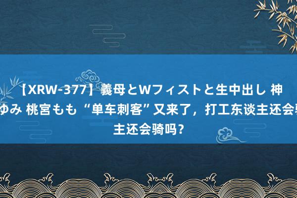 【XRW-377】義母とWフィストと生中出し 神崎まゆみ 桃宮もも “单车刺客”又来了，打工东谈主还会骑吗？