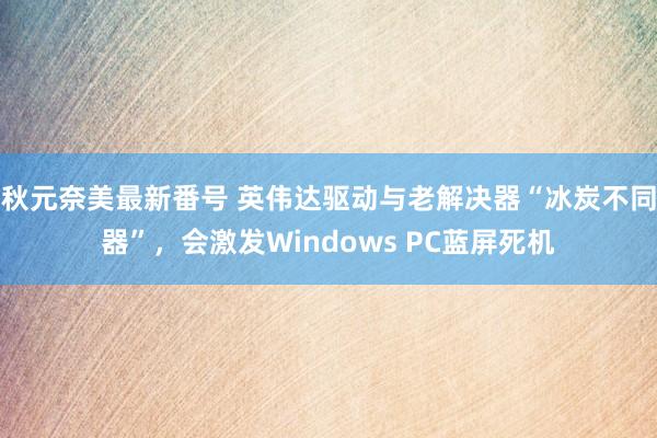 秋元奈美最新番号 英伟达驱动与老解决器“冰炭不同器”，会激发Windows PC蓝屏死机