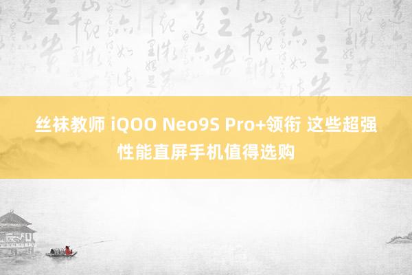 丝袜教师 iQOO Neo9S Pro+领衔 这些超强性能直屏手机值得选购