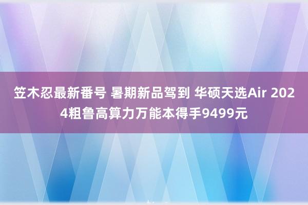 笠木忍最新番号 暑期新品驾到 华硕天选Air 2024粗鲁高算力万能本得手9499元