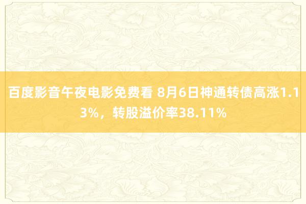 百度影音午夜电影免费看 8月6日神通转债高涨1.13%，转股溢价率38.11%