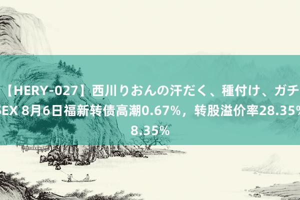 【HERY-027】西川りおんの汗だく、種付け、ガチSEX 8月6日福新转债高潮0.67%，转股溢价率28.35%