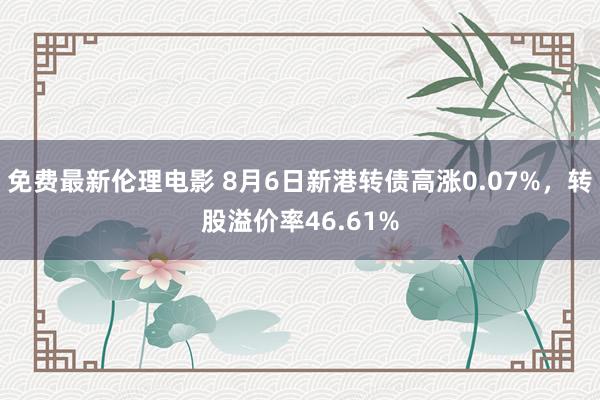免费最新伦理电影 8月6日新港转债高涨0.07%，转股溢价率46.61%