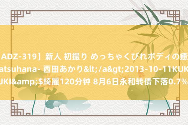 【ADZ-319】新人 初撮り めっちゃくびれボディの癒し系ガール 初花-hatsuhana- 西田あかり</a>2013-10-11KUKI&$綺麗120分钟 8月6日永和转债下落0.7%，转股溢价率55.66%