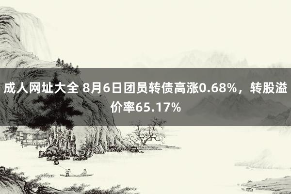 成人网址大全 8月6日团员转债高涨0.68%，转股溢价率65.17%