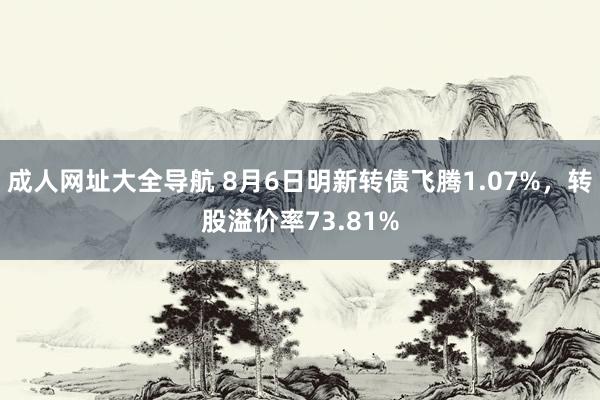 成人网址大全导航 8月6日明新转债飞腾1.07%，转股溢价率73.81%