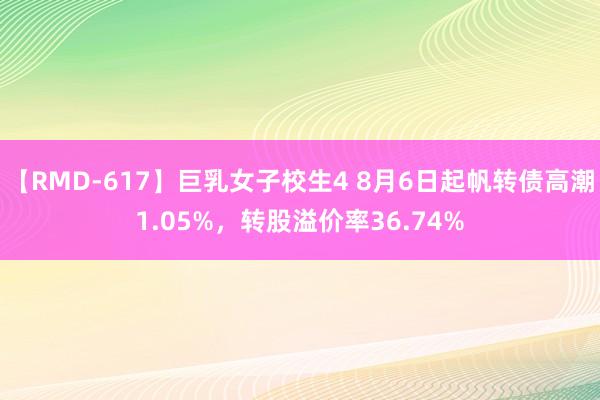 【RMD-617】巨乳女子校生4 8月6日起帆转债高潮1.05%，转股溢价率36.74%