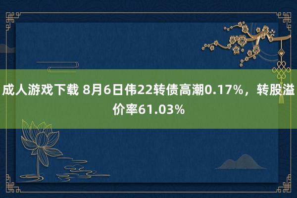 成人游戏下载 8月6日伟22转债高潮0.17%，转股溢价率61.03%