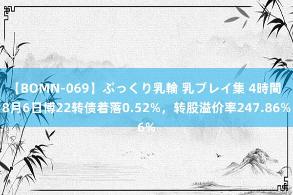 【BOMN-069】ぷっくり乳輪 乳プレイ集 4時間 8月6日博22转债着落0.52%，转股溢价率247.86%