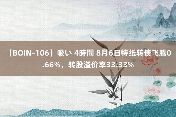 【BOIN-106】吸い 4時間 8月6日特纸转债飞腾0.66%，转股溢价率33.33%