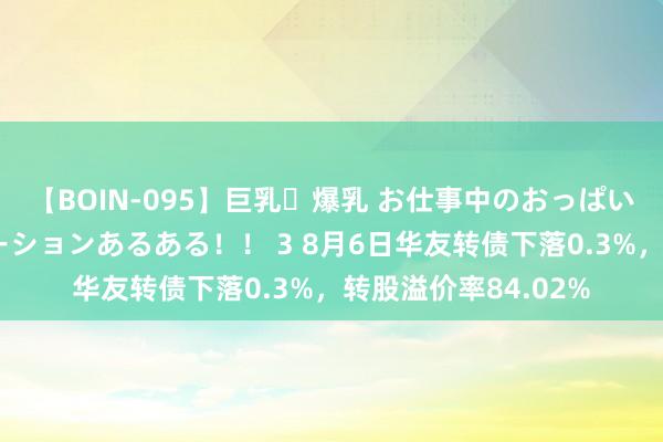 【BOIN-095】巨乳・爆乳 お仕事中のおっぱいがあたるシチュエーションあるある！！ 3 8月6日华友转债下落0.3%，转股溢价率84.02%
