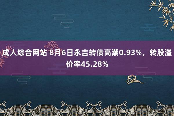 成人综合网站 8月6日永吉转债高潮0.93%，转股溢价率45.28%