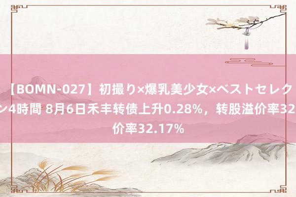 【BOMN-027】初撮り×爆乳美少女×ベストセレクション4時間 8月6日禾丰转债上升0.28%，转股溢价率32.17%