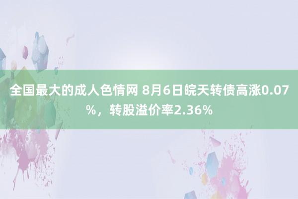 全国最大的成人色情网 8月6日皖天转债高涨0.07%，转股溢价率2.36%