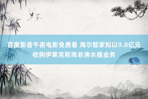 百度影音午夜电影免费看 海尔智家拟以9.8亿元收购伊莱克斯南非沸水器业务