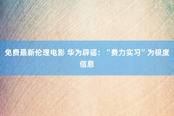 免费最新伦理电影 华为辟谣：“费力实习”为极度信息