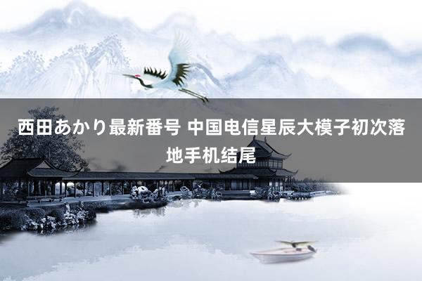 西田あかり最新番号 中国电信星辰大模子初次落地手机结尾