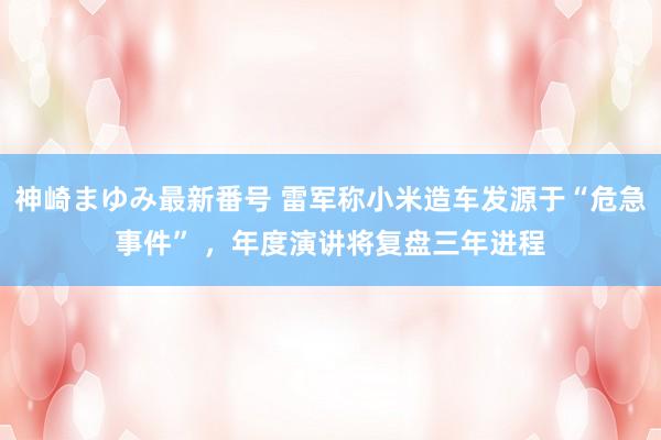 神崎まゆみ最新番号 雷军称小米造车发源于“危急事件” ，年度演讲将复盘三年进程