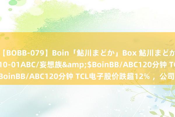 【BOBB-079】Boin「鮎川まどか」Box 鮎川まどか</a>2010-10-01ABC/妄想族&$BoinBB/ABC120分钟 TCL电子股价跌超12% ，公司回答