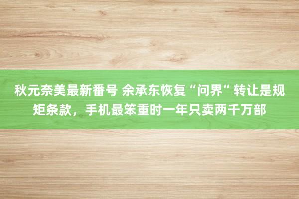 秋元奈美最新番号 余承东恢复“问界”转让是规矩条款，手机最笨重时一年只卖两千万部