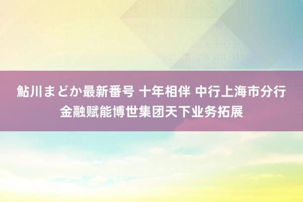 鮎川まどか最新番号 十年相伴 中行上海市分行金融赋能博世集团天下业务拓展