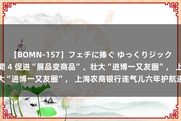 【BOMN-157】フェチに捧ぐ ゆっくりジックリめりこむ乳揉み 4時間 4 促进“展品变商品”、壮大“进博一又友圈”， 上海农商银行连气儿六年护航进博会