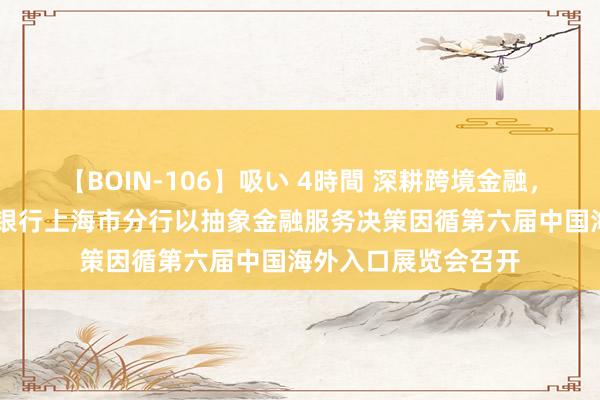 【BOIN-106】吸い 4時間 深耕跨境金融，助力对外绽放 中国银行上海市分行以抽象金融服务决策因循第六届中国海外入口展览会召开