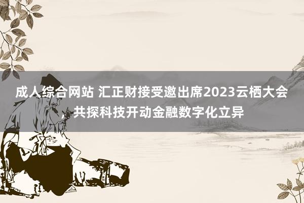 成人综合网站 汇正财接受邀出席2023云栖大会，共探科技开动金融数字化立异