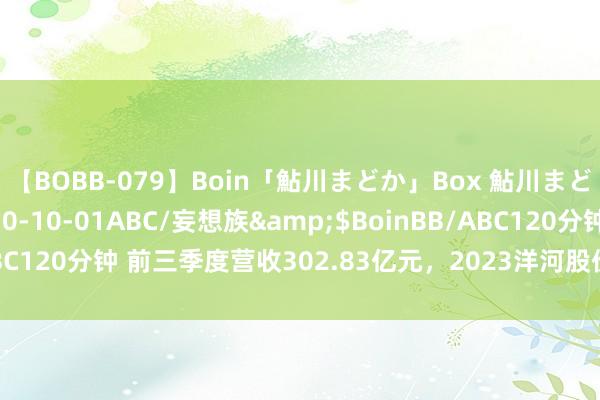 【BOBB-079】Boin「鮎川まどか」Box 鮎川まどか</a>2010-10-01ABC/妄想族&$BoinBB/ABC120分钟 前三季度营收302.83亿元，2023洋河股份交出稳中向好答卷