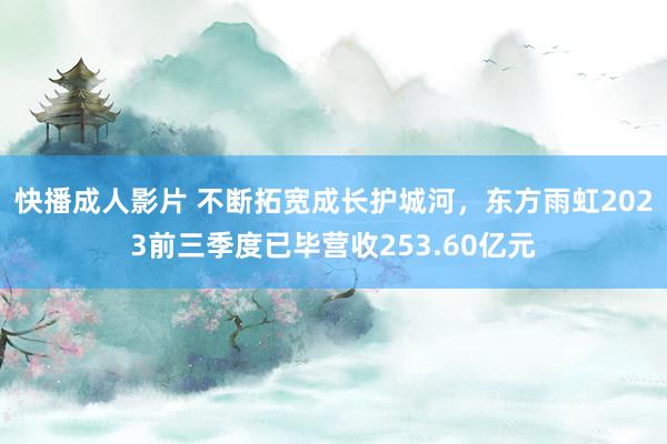 快播成人影片 不断拓宽成长护城河，东方雨虹2023前三季度已毕营收253.60亿元