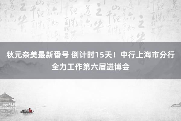 秋元奈美最新番号 倒计时15天！中行上海市分行全力工作第六届进博会