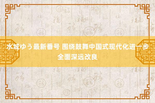 水城ゆう最新番号 围绕鼓舞中国式现代化进一步全面深远改良