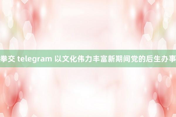 拳交 telegram 以文化伟力丰富新期间党的后生办事